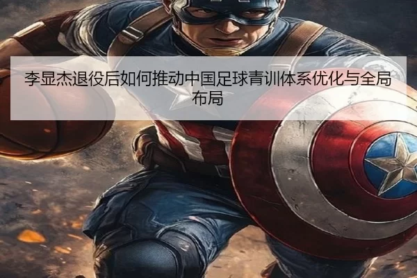 李显杰退役后如何推动中国足球青训体系优化与全局布局