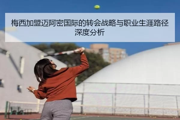 梅西加盟迈阿密国际的转会战略与职业生涯路径深度分析